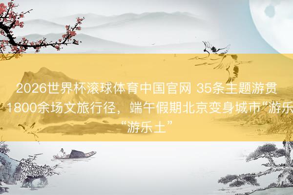 2026世界杯滚球体育中国官网 35条主题游贯通、1800余