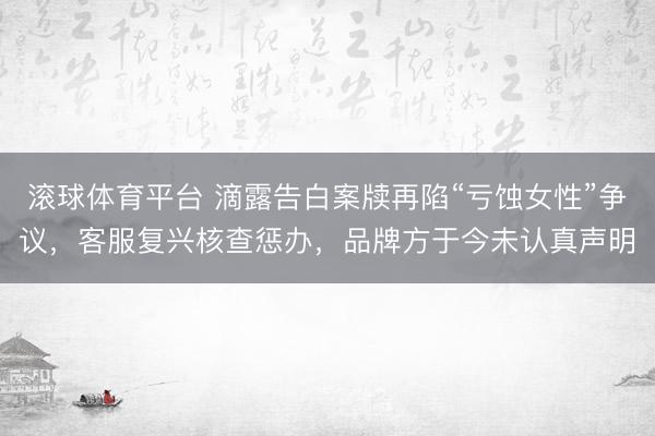 滚球体育平台 滴露告白案牍再陷“亏蚀女性”争议，客服复兴核查